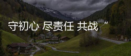 守初心 盡責(zé)任 共戰(zhàn)“疫”,企業(yè)經(jīng)營(yíng)
