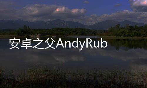 安卓之父AndyRubinEssential首款手機將在下月開始出貨