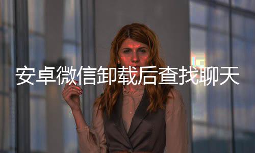 安卓微信卸載后查找聊天記錄(安卓微信卸載后查找)