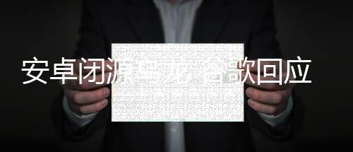 安卓閉源烏龍 谷歌回應來了 開發模式調整引熱議