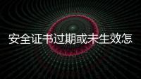 安全證書過期或未生效怎么辦（安全證書過期）