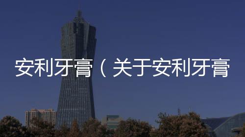 安利牙膏（關于安利牙膏的基本情況說明介紹）