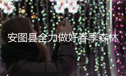 安圖縣全力做好春季森林防火工作