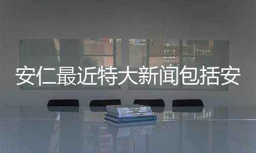 安仁最近特大新聞包括安仁今日熱點新聞事件的詳細情況