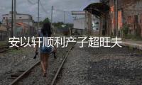 安以軒順利產(chǎn)子超旺夫 老公為謝其辛苦購4棟豪宅