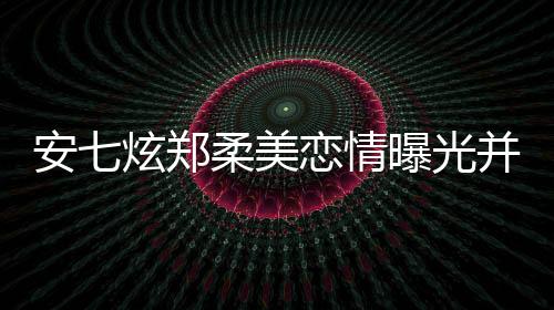 安七炫鄭柔美戀情曝光并大方承認，男方曾有劈腿史