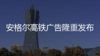 安格爾高鐵廣告隆重發(fā)布，賦能終端贏戰(zhàn)市場！