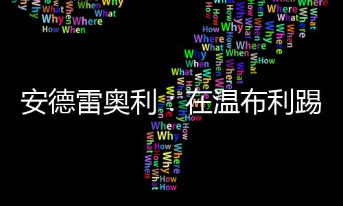 安德雷奧利：在溫布利踢球的感覺很特別