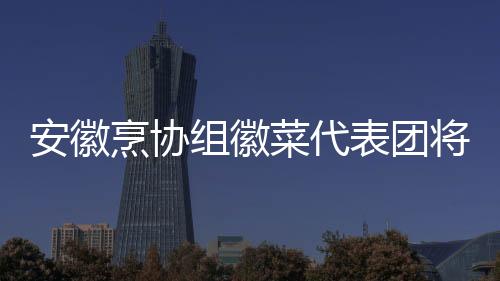安徽烹協組徽菜代表團將赴臺展示大明洪武宴