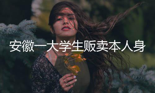 安徽一大學生販賣本人身份信息成逃犯：原因竟是因為缺錢