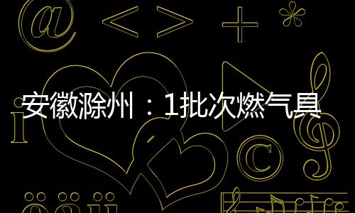 安徽滁州：1批次燃?xì)饩呦嚓P(guān)產(chǎn)品不合格