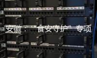 安徽：“食安守護(hù)”專項(xiàng)行動(dòng)立案查處違法案件9300余起