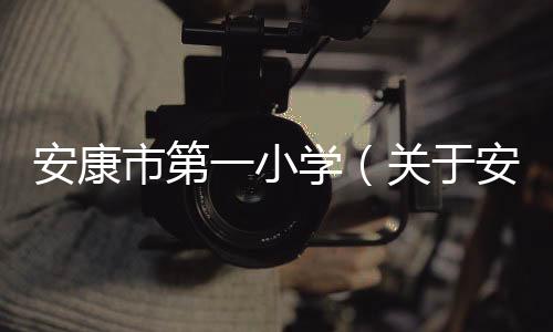 安康市第一小學（關于安康市第一小學的基本情況說明介紹）