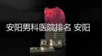 安陽男科醫院排名 安陽湯陰縣男科醫院哪家好一些