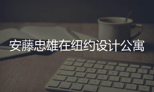安藤忠雄在紐約設計公寓樓（組圖）