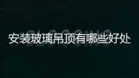 安裝玻璃吊頂有哪些好處  裝修吊頂風(fēng)格有哪些種類,行業(yè)資訊