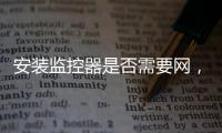 安裝監(jiān)控器是否需要網(wǎng)，安裝監(jiān)控器的步驟