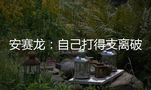 安賽龍：自己打得支離破碎 沒有人能一直保持巔峰！