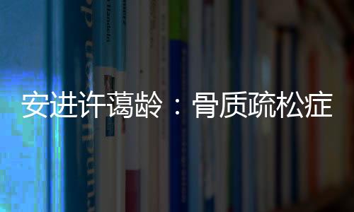 安進許藹齡：骨質疏松癥并非女性的“專利”疾病
