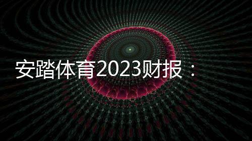 安踏體育2023財報：營收破600億再創新高 安踏品牌首破300億大關