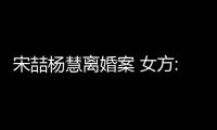 宋喆楊慧離婚案 女方:婚姻失敗但相信愛(ài)情