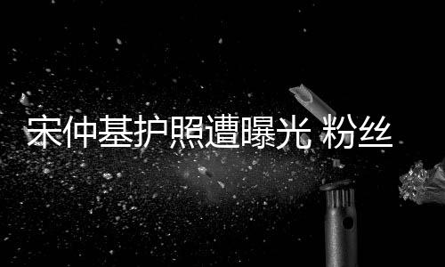 宋仲基護照遭曝光 粉絲：這鍋我們不背