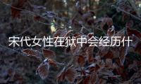 宋代女性在獄中會經歷什么？竟為逃避而選擇自盡