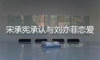 宋承憲承認與劉亦菲戀愛【娛樂新聞】風尚中國網
