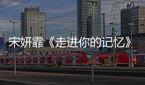 宋妍霏《走進你的記憶》收官 真誠譜寫甜系戀愛教程