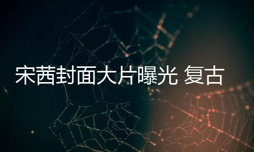 宋茜封面大片曝光 復古時尚致敬經典