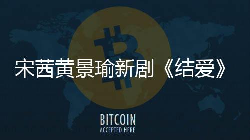 宋茜黃景瑜新劇《結愛》將播 黃景瑜化身“狐系男友”深情開撩