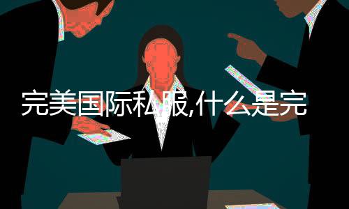 完美國際私服,什么是完美國際私服？