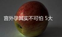 宮外孕其實不可怕 5大保守治療方法助你好孕