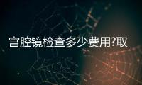 宮腔鏡檢查多少費用?取決于3個因素,最低200元不到!