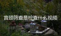 宮頸篩查是檢查什么視頻（宮頸篩查是檢查什么）