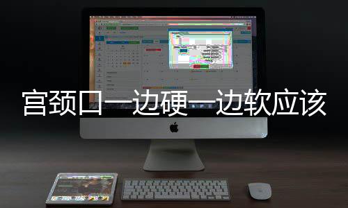 宮頸口一邊硬一邊軟應(yīng)該如何回事