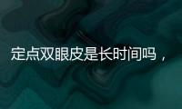定點雙眼皮是長時間嗎，適合人群及優點！