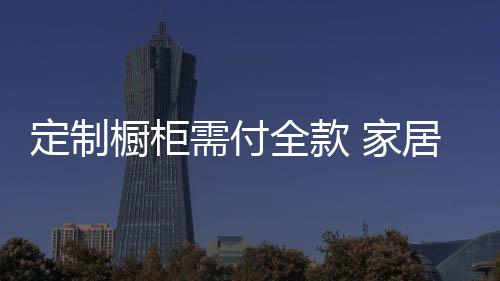 定制櫥柜需付全款 家居霸王條款何時休？