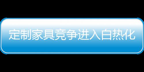 定制家具競(jìng)爭(zhēng)進(jìn)入白熱化階段 誰(shuí)將成為定制領(lǐng)域新寵
