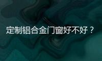 定制鋁合金門窗好不好？鋁合金門窗有哪些選購方法？