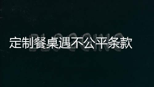 定制餐桌遇不公平條款 消保委介入助維權