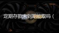 定期存款未到期能取嗎（定期存款未到期能取出來嗎）