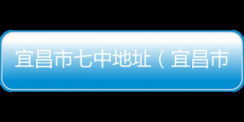 宜昌市七中地址（宜昌市七中官網(wǎng)）