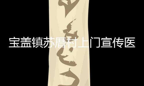 寶蓋鎮蘇厝村上門宣傳醫保政策