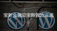 寶新金融及寶新置地完成收購寶能地產(chǎn)南寧物業(yè)項目公司