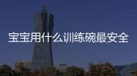 寶寶用什么訓練碗最安全？這里從不同材質入手，手把手教你挑選