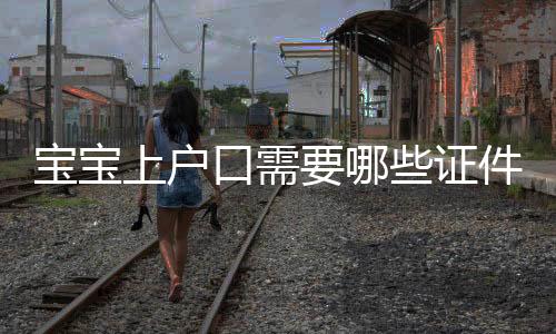 寶寶上戶口需要哪些證件，寶寶上戶口都需要哪些證件