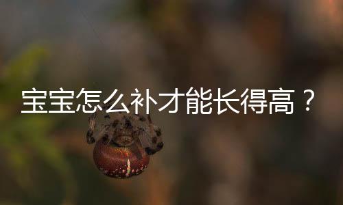寶寶怎么補才能長得高？丁香媽媽育兒專家來支招【母嬰】風尚中國網