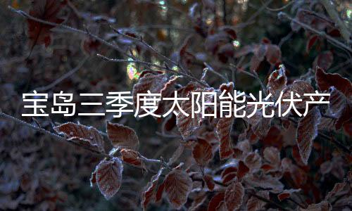 寶島三季度太陽(yáng)能光伏產(chǎn)值達(dá)到401.96億新臺(tái)幣,圖片新聞