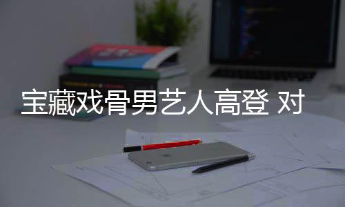 寶藏戲骨男藝人高登 對(duì)表演充滿熱情和執(zhí)著的男藝人